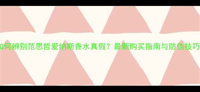 图片 如何辨别范思哲爱纳斯香水真假？最新购买指南与防伪技巧2