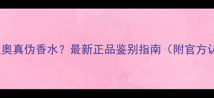图片 如何辨别迪奥真伪香水？最新正品鉴别指南（附官方认证渠道）1