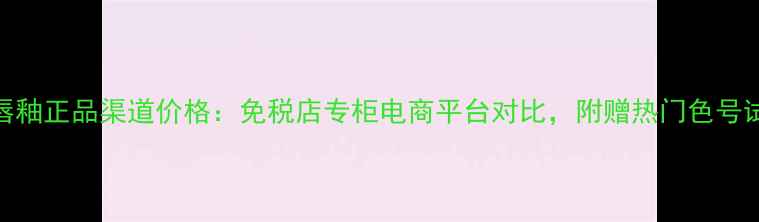 图片 妙巴黎唇釉正品渠道价格：免税店专柜电商平台对比，附赠热门色号试色指南
