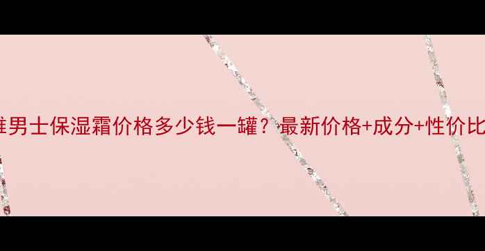图片 妮维雅男士保湿霜价格多少钱一罐？最新价格+成分+性价比对比1