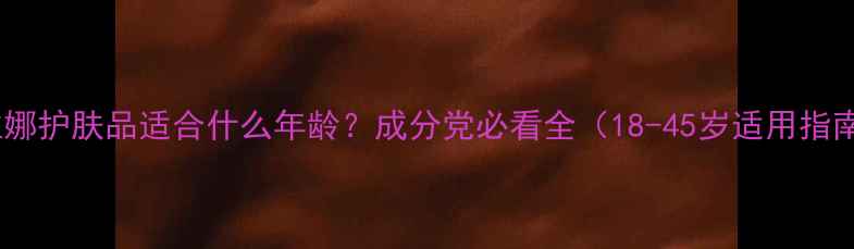 图片 姗拉娜护肤品适合什么年龄？成分党必看全（18-45岁适用指南）2