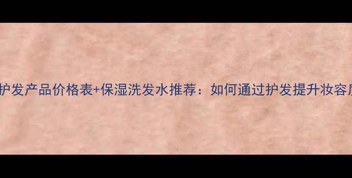图片 威娜护发产品价格表+保湿洗发水推荐：如何通过护发提升妆容质感1