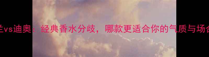 图片 娇兰vs迪奥：经典香水分歧，哪款更适合你的气质与场合？