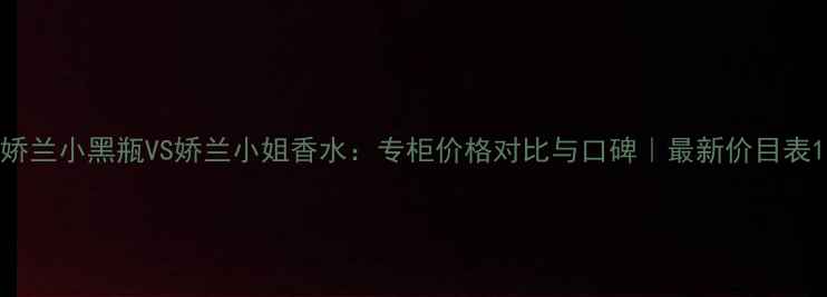 图片 娇兰小黑瓶VS娇兰小姐香水：专柜价格对比与口碑｜最新价目表1