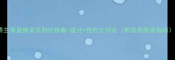 图片 娇兰帝皇蜂姿系列价格表+成分+性价比对比（附适用肤质指南）1