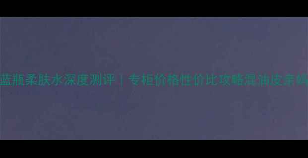 图片 娇兰蓝瓶柔肤水深度测评｜专柜价格性价比攻略混油皮亲妈成分