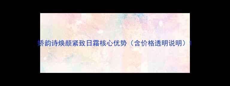 图片 娇韵诗焕颜紧致日霜核心优势（含价格透明说明）1