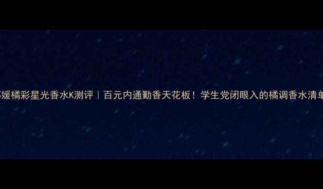 图片 娜媛橘彩星光香水K测评｜百元内通勤香天花板！学生党闭眼入的橘调香水清单2