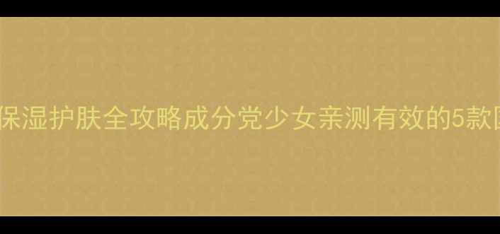 图片 学生党必看！平价保湿护肤全攻略成分党少女亲测有效的5款国货好物+避雷指南