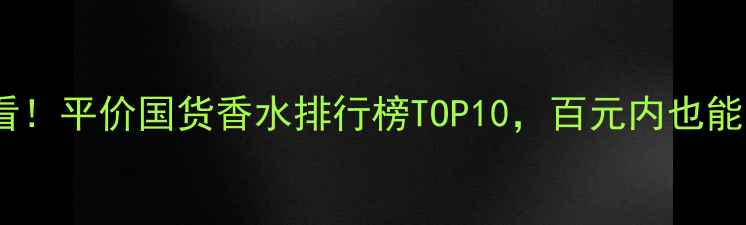 图片 学生党必看！平价国货香水排行榜TOP10，百元内也能香到犯规1