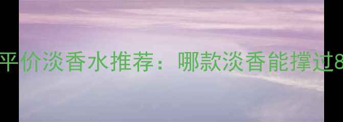 图片 学生党必看！平价淡香水推荐：哪款淡香能撑过8小时不翻车？