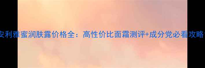 图片 安利雅蜜润肤露价格全：高性价比面霜测评+成分党必看攻略1