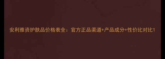 图片 安利雅资护肤品价格表全：官方正品渠道+产品成分+性价比对比1