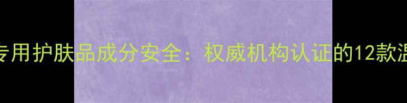 图片 安婕妤孕妇专用护肤品成分安全：权威机构认证的12款温和配方指南