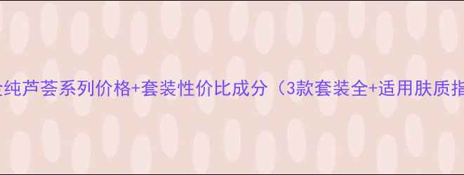 图片 安安金纯芦荟系列价格+套装性价比成分（3款套装全+适用肤质指南）1
