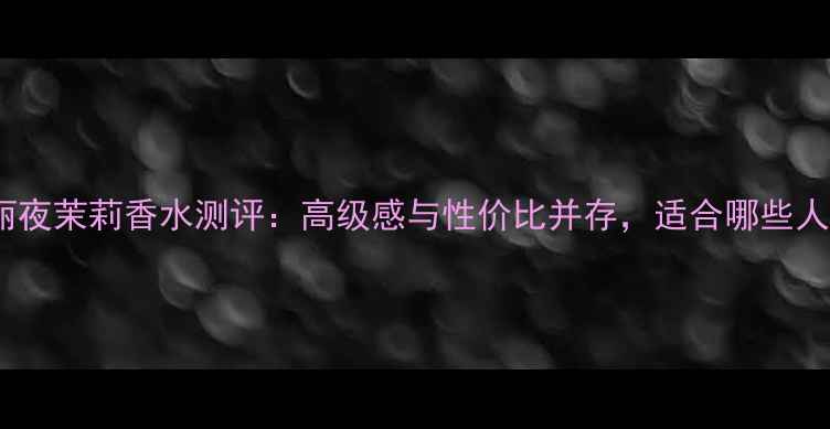 图片 宝格丽夜茉莉香水测评：高级感与性价比并存，适合哪些人群？2