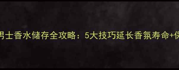 图片 宝格丽大吉岭茶男士香水储存全攻略：5大技巧延长香氛寿命+保存误区避坑指南