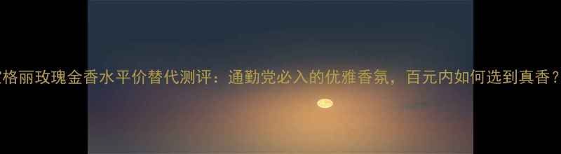 图片 宝格丽玫瑰金香水平价替代测评：通勤党必入的优雅香氛，百元内如何选到真香？1