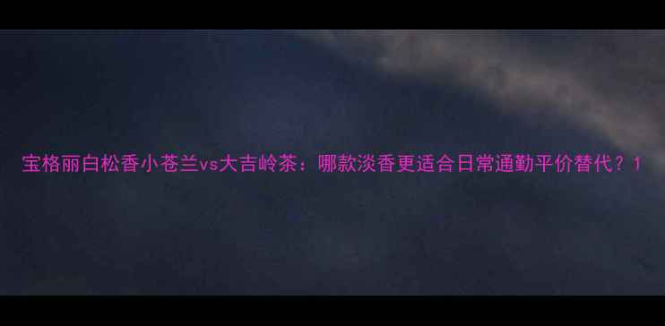 图片 宝格丽白松香小苍兰vs大吉岭茶：哪款淡香更适合日常通勤平价替代？1