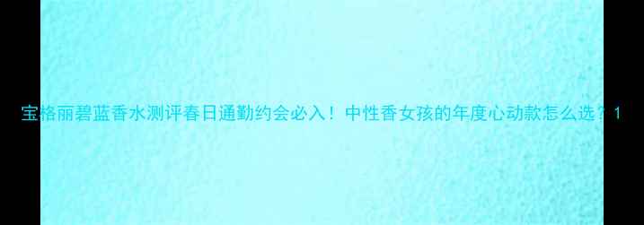 图片 宝格丽碧蓝香水测评春日通勤约会必入！中性香女孩的年度心动款怎么选？1
