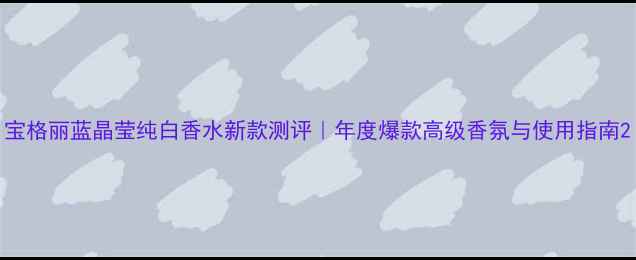 图片 宝格丽蓝晶莹纯白香水新款测评｜年度爆款高级香氛与使用指南2