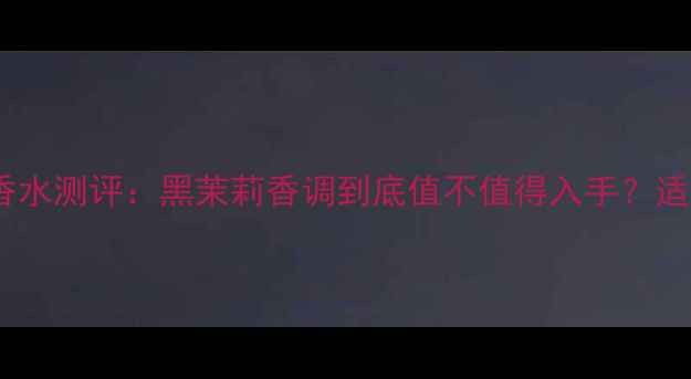 图片 宝格丽黑茉莉香水测评：黑茉莉香调到底值不值得入手？适合哪些肤质？2