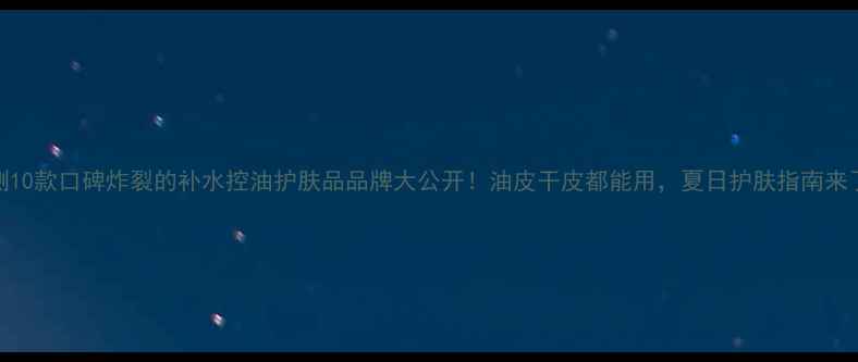 图片 实测10款口碑炸裂的补水控油护肤品品牌大公开！油皮干皮都能用，夏日护肤指南来了！