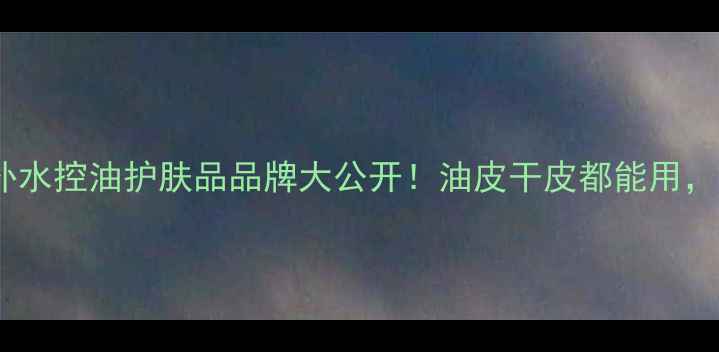 图片 实测10款口碑炸裂的补水控油护肤品品牌大公开！油皮干皮都能用，夏日护肤指南来了！1