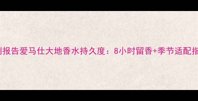 图片 实测报告爱马仕大地香水持久度：8小时留香+季节适配指南1