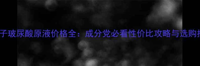 图片 小分子玻尿酸原液价格全：成分党必看性价比攻略与选购指南2