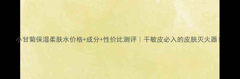 图片 小甘菊保湿柔肤水价格+成分+性价比测评｜干敏皮必入的皮肤灭火器！