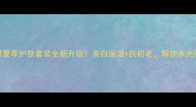图片 小蛮腰夏季护肤套装全新升级！美白保湿+抗初老，解锁水光肌秘籍