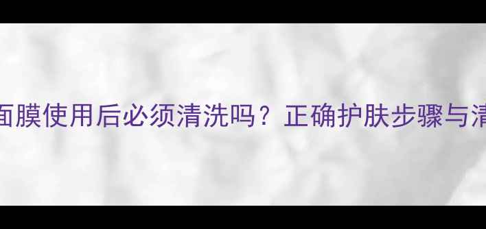 图片 小迷糊面膜使用后必须清洗吗？正确护肤步骤与清洁误区