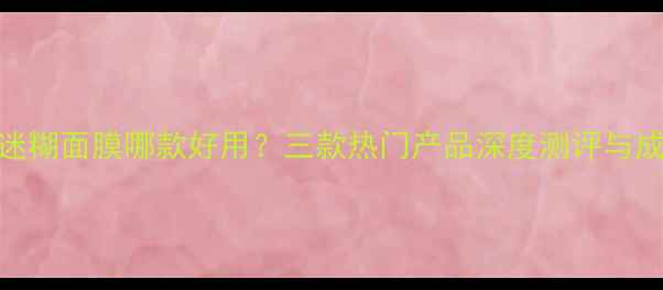 图片 小迷糊面膜哪款好用？三款热门产品深度测评与成分