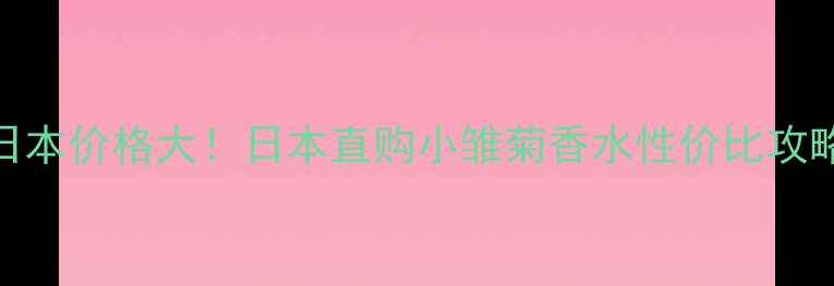 图片 小雏菊香水日本价格大！日本直购小雏菊香水性价比攻略及购买指南