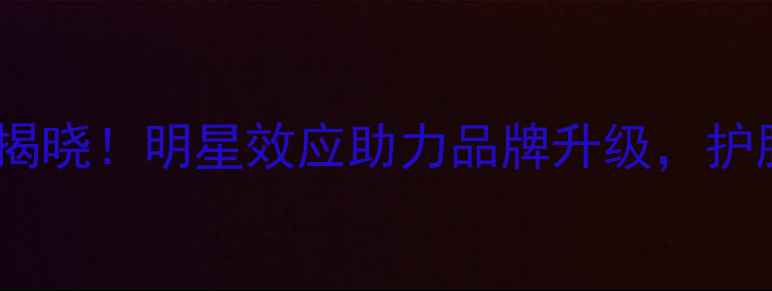 图片 尚惠护肤品度代言人揭晓！明星效应助力品牌升级，护肤界黑马如何逆袭？2