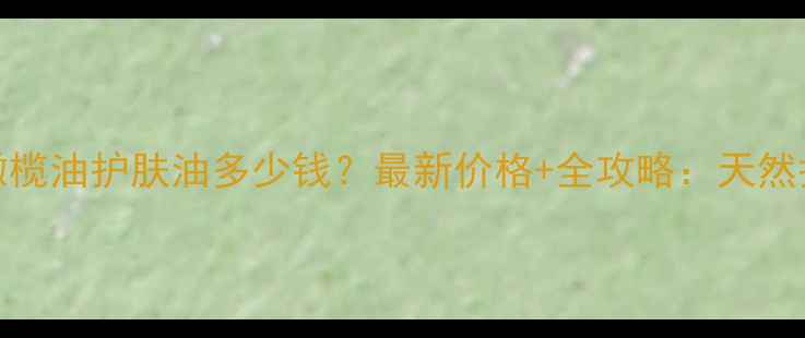 图片 屈臣氏OLive橄榄油护肤油多少钱？最新价格+全攻略：天然护肤如何选？1