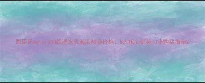 图片 屈臣氏water360保湿水乳套装热卖价格：5大核心优势+3步购买指南2