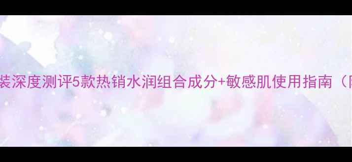 图片 屈臣氏明星补水套装深度测评5款热销水润组合成分+敏感肌使用指南（附真实用户反馈）1