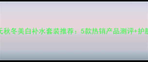 图片 屈臣氏秋冬美白补水套装推荐：5款热销产品测评+护肤攻略
