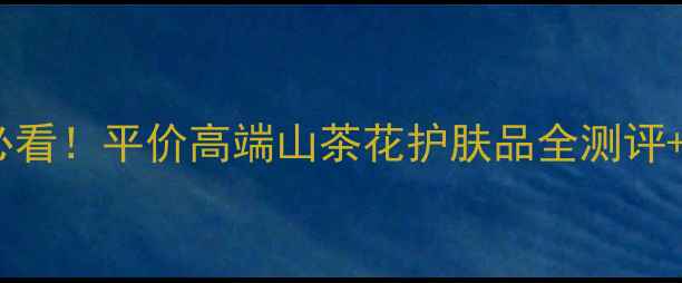 图片 山茶花护肤｜敏感肌必看！平价高端山茶花护肤品全测评+修复秘籍（附成分）2