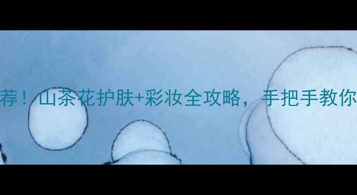 图片 山茶花精华液｜爆品推荐！山茶花护肤+彩妆全攻略，手把手教你选对山茶花成分美妆品