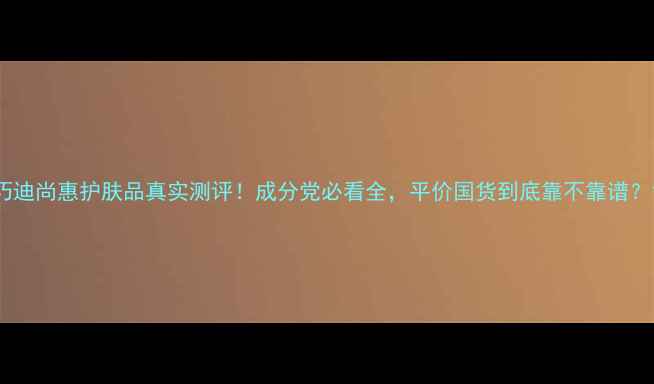 图片 巧迪尚惠护肤品真实测评！成分党必看全，平价国货到底靠不靠谱？1