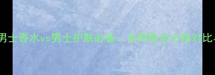 图片 巴宝莉摇滚男士香水vs男士护肤必备：全网最全价格对比与护肤指南1