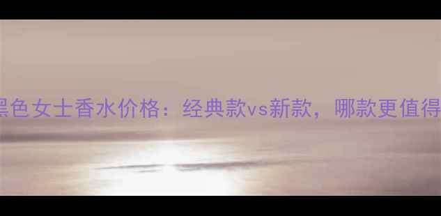 图片 巴宝莉黑色女士香水价格：经典款vs新款，哪款更值得入手？2