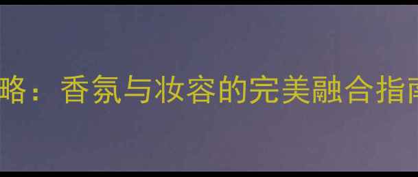 图片 巴度Joy香水化妆全攻略：香氛与妆容的完美融合指南（附最新搭配教程）