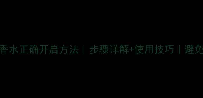 图片 巴黎情节香水正确开启方法｜步骤详解+使用技巧｜避免损坏指南
