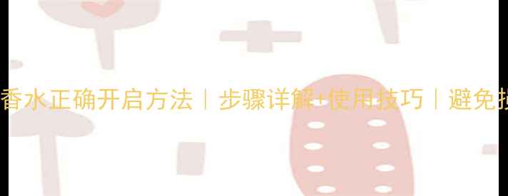 图片 巴黎情节香水正确开启方法｜步骤详解+使用技巧｜避免损坏指南1