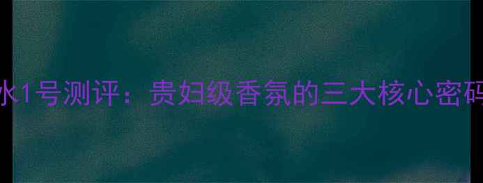 图片 希思黎沁香水1号测评：贵妇级香氛的三大核心密码与使用指南
