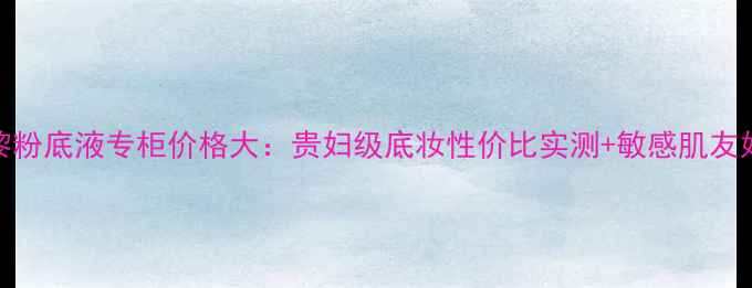 图片 希思黎粉底液专柜价格大：贵妇级底妆性价比实测+敏感肌友好成分